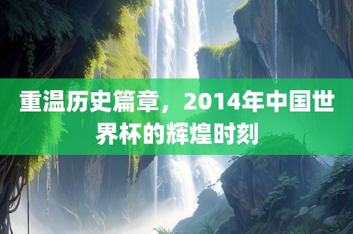 重温历史篇章，2014年中国世界杯的辉煌时刻