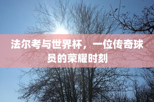 法尔考与世界杯，一位传奇球员的荣耀时刻