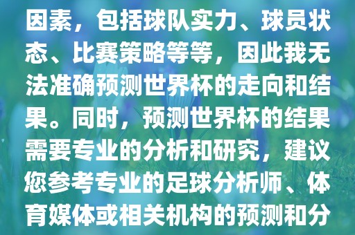 由于世界杯预测图涉及到多种因素，包括球队实力、球员状态、比赛策略等等，因此我无法准确预测世界杯的走向和结果。同时，预测世界杯的结果需要专业的分析和研究，建议您参考专业的足球分析师、体育媒体或相关机构的预测和分析。