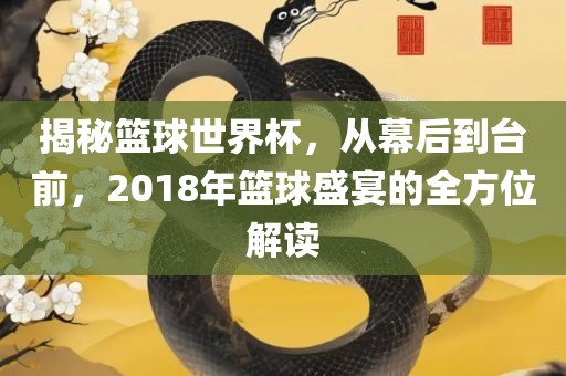 揭秘篮球世界杯，从幕后到台前，2018年篮球盛宴的全方位解读