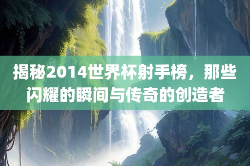 揭秘2014世界杯射手榜，那些闪耀的瞬间与传奇的创造者