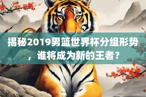 揭秘2019男篮世界杯分组形势，谁将成为新的王者？