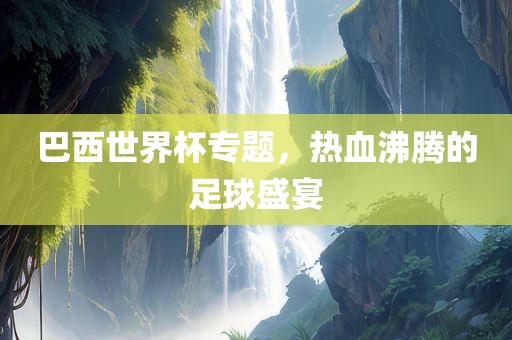 巴西世界杯专题，热血沸腾的足球盛宴