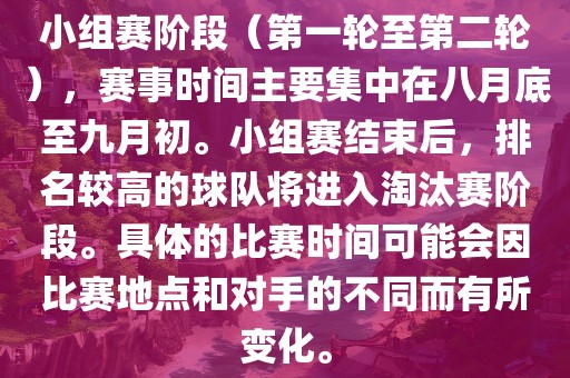 小组赛阶段（第一轮至第二轮），赛事时间主要集中在八月底至九月初。小组赛结束后，排名较高的球队将进入淘汰赛阶段。具体的比赛时间可能会因比赛地点和对手的不同而有所变化。