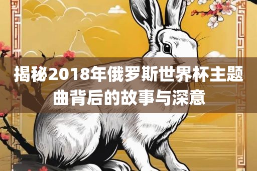 揭秘2018年俄罗斯世界杯主题曲背后的故事与深意