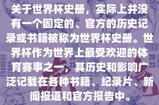 关于世界杯史册，实际上并没有一个固定的、官方的历史记录或书籍被称为世界杯史册。世界杯作为世界上最受欢迎的体育赛事之一，其历史和影响广泛记载在各种书籍、纪录片、新闻报道和官方报告中。