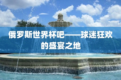 俄罗斯世界杯吧——球迷狂欢的盛宴之地