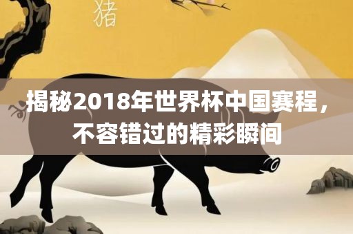 揭秘2018年世界杯中国赛程，不容错过的精彩瞬间