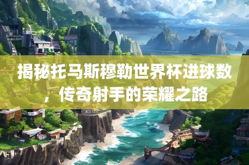 揭秘托马斯穆勒世界杯进球数，传奇射手的荣耀之路
