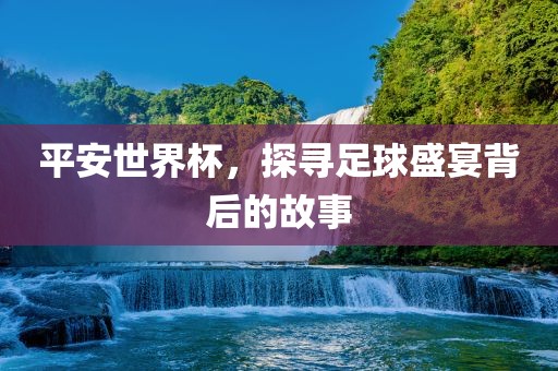平安世界杯，探寻足球盛宴背后的故事