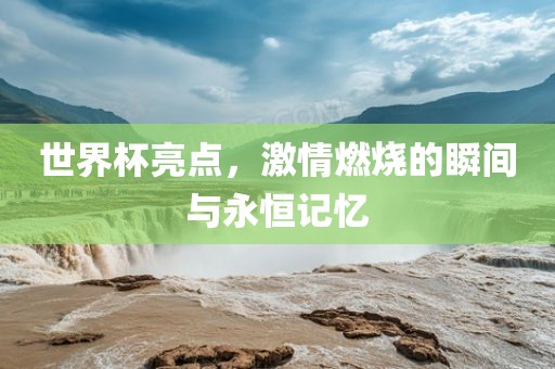 世界杯亮点，激情燃烧的瞬间与永恒记忆