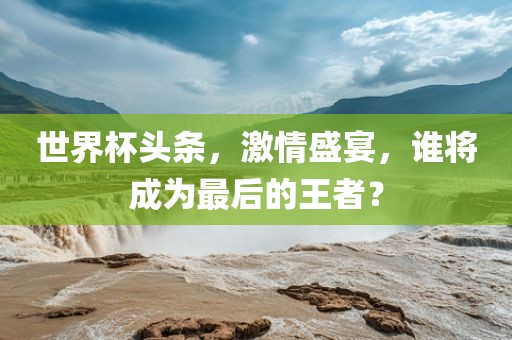 世界杯头条，激情盛宴，谁将成为最后的王者？