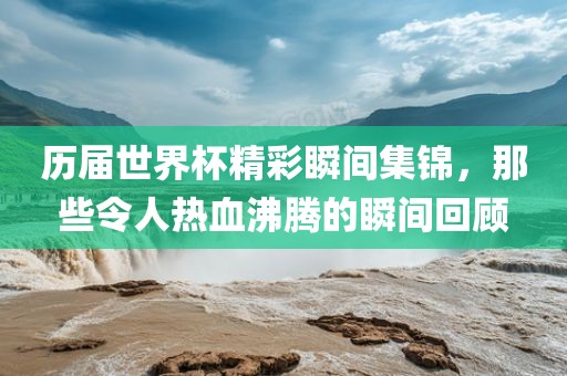 历届世界杯精彩瞬间集锦，那些令人热血沸腾的瞬间回顾