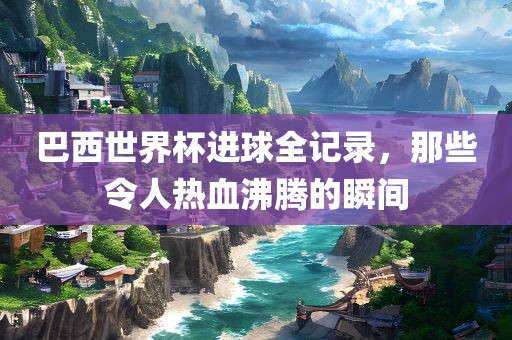 巴西世界杯进球全记录，那些令人热血沸腾的瞬间