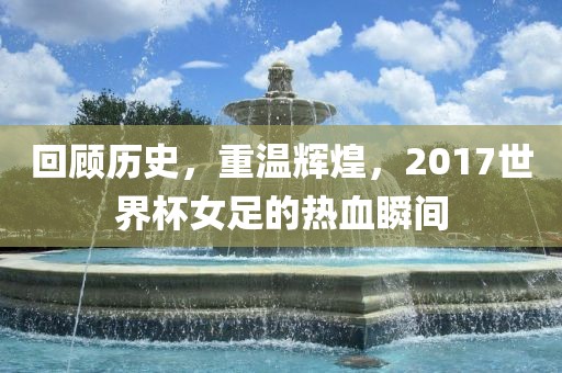 回顾历史，重温辉煌，2017世界杯女足的热血瞬间