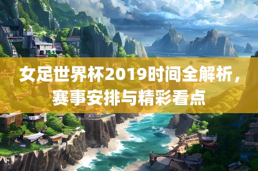 女足世界杯2019时间全解析，赛事安排与精彩看点