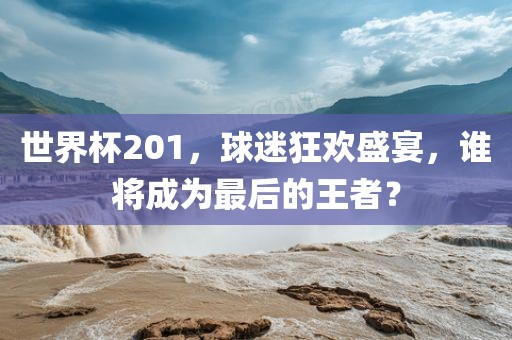 世界杯201，球迷狂欢盛宴，谁将成为最后的王者？