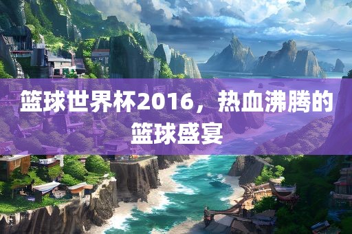 篮球世界杯2016，热血沸腾的篮球盛宴