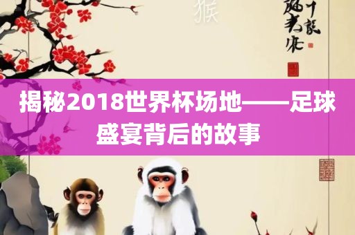 揭秘2018世界杯场地——足球盛宴背后的故事