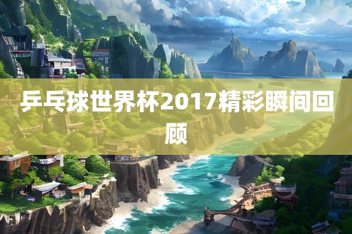 乒乓球世界杯2017精彩瞬间回顾