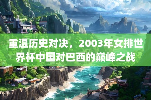 重温历史对决，2003年女排世界杯中国对巴西的巅峰之战