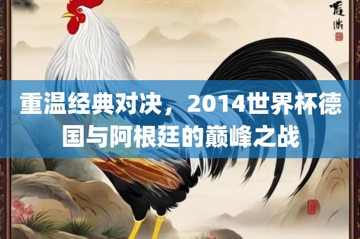 重温经典对决，2014世界杯德国与阿根廷的巅峰之战