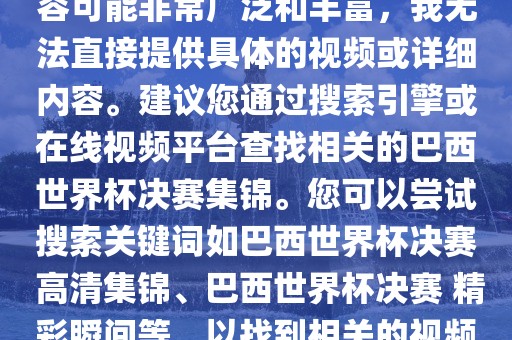 由于巴西世界杯决赛集锦的内容可能非常广泛和丰富，我无法直接提供具体的视频或详细内容。建议您通过搜索引擎或在线视频平台查找相关的巴西世界杯决赛集锦。您可以尝试搜索关键词如巴西世界杯决赛 高清集锦、巴西世界杯决赛 精彩瞬间等，以找到相关的视频和报道。
