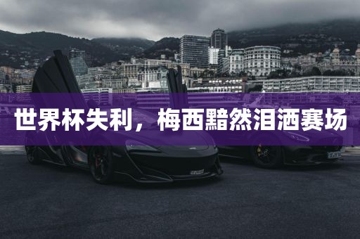 世界杯失利，梅西黯然泪洒赛场