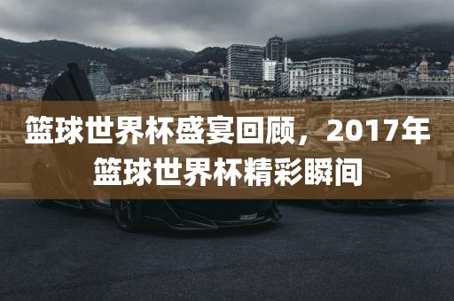 篮球世界杯盛宴回顾，2017年篮球世界杯精彩瞬间