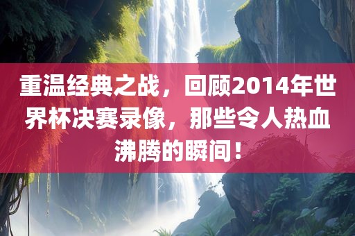 重温经典之战，回顾2014年世界杯决赛录像，那些令人热血沸腾的瞬间！