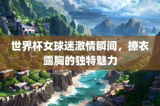 世界杯女球迷激情瞬间，撩衣露胸的独特魅力