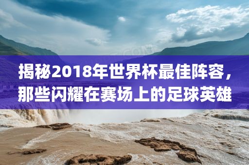 揭秘2018年世界杯最佳阵容，那些闪耀在赛场上的足球英雄