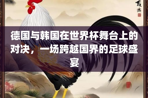 德国与韩国在世界杯舞台上的对决，一场跨越国界的足球盛宴