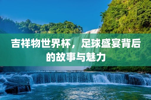 吉祥物世界杯，足球盛宴背后的故事与魅力
