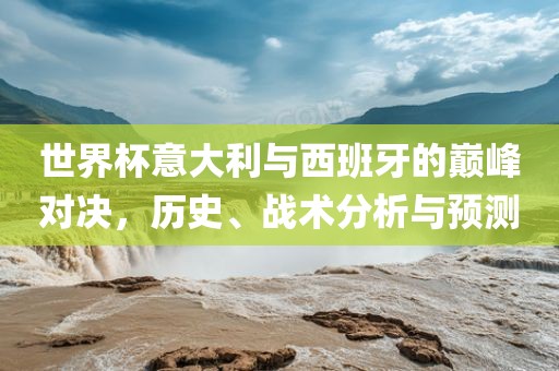 世界杯意大利与西班牙的巅峰对决，历史、战术分析与预测