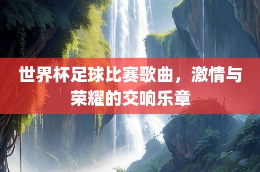 世界杯足球比赛歌曲，激情与荣耀的交响乐章
