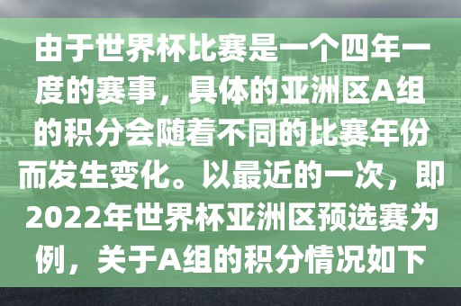 由于世界杯比赛是一个四年一度的赛事，具体的亚洲区A组的积分会随着不同的比赛年份而发生变化。以最近的一次，即2022年世界杯亚洲区预选赛为例，关于A组的积分情况如下