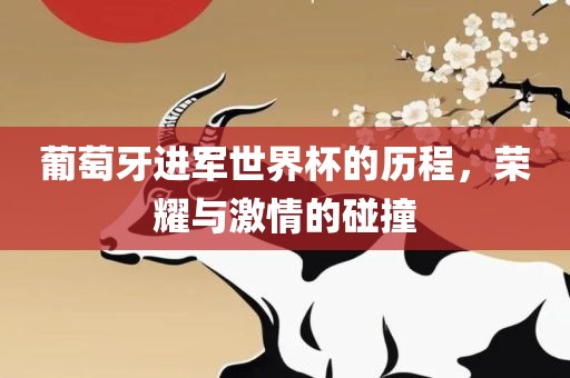 葡萄牙进军世界杯的历程，荣耀与激情的碰撞