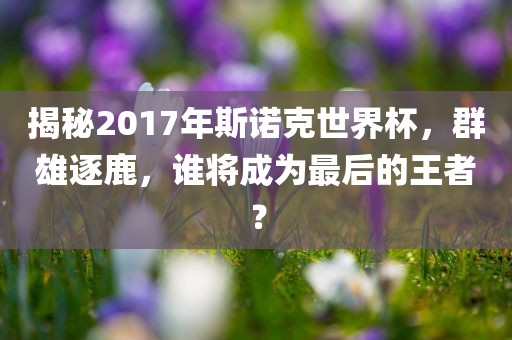 揭秘2017年斯诺克世界杯，群雄逐鹿，谁将成为最后的王者？