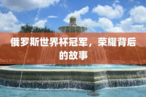 俄罗斯世界杯冠军，荣耀背后的故事