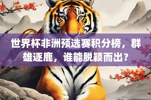 世界杯非洲预选赛积分榜，群雄逐鹿，谁能脱颖而出？