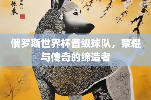 俄罗斯世界杯晋级球队，荣耀与传奇的缔造者
