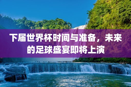 下届世界杯时间与准备，未来的足球盛宴即将上演