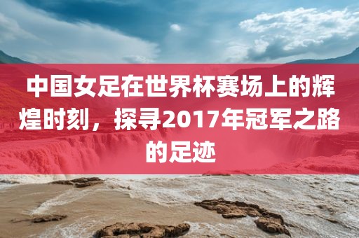 中国女足在世界杯赛场上的辉煌时刻，探寻2017年冠军之路的足迹