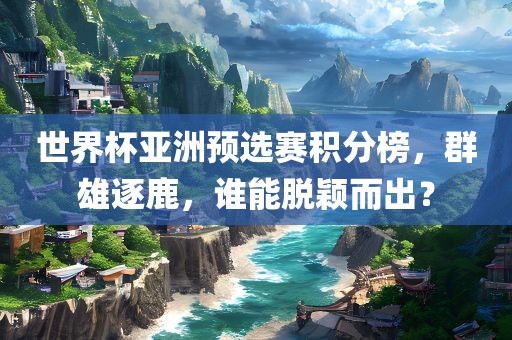 世界杯亚洲预选赛积分榜，群雄逐鹿，谁能脱颖而出？