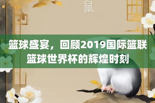 篮球盛宴，回顾2019国际篮联篮球世界杯的辉煌时刻