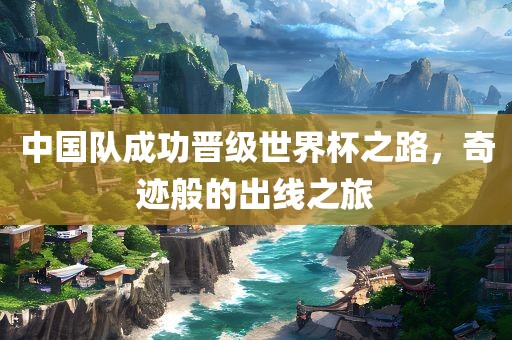 中国队成功晋级世界杯之路，奇迹般的出线之旅