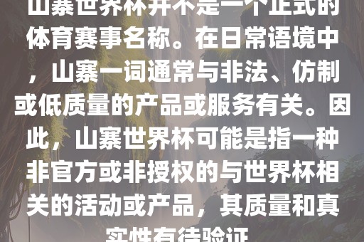 山寨世界杯并不是一个正式的体育赛事名称。在日常语境中，山寨一词通常与非法、仿制或低质量的产品或服务有关。因此，山寨世界杯可能是指一种非官方或非授权的与世界杯相关的活动或产品，其质量和真实性有待验证。