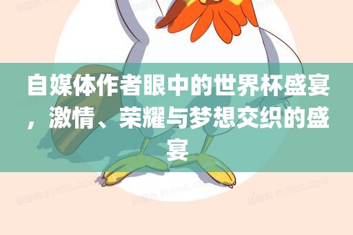 自媒体作者眼中的世界杯盛宴，激情、荣耀与梦想交织的盛宴