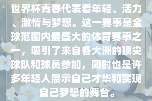 世界杯青春代表着年轻、活力、激情与梦想。这一赛事是全球范围内最盛大的体育赛事之一，吸引了来自各大洲的顶尖球队和球员参加，同时也是许多年轻人展示自己才华和实现自己梦想的舞台。
